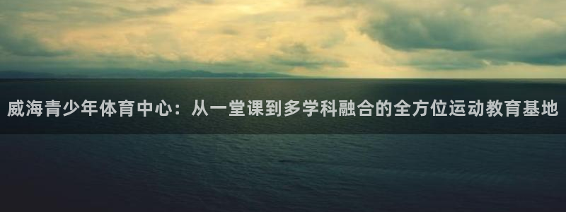 风速体育下载：威海青少年体育中心：从一堂课到多学科融合的全方位运动教育基地